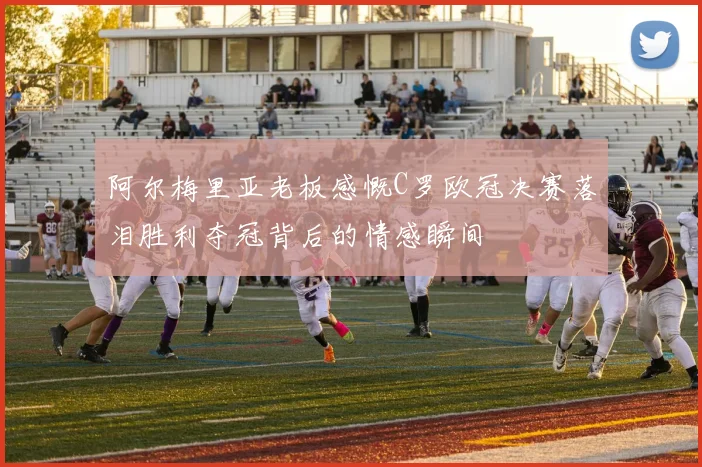 阿尔梅里亚老板感慨C罗欧冠决赛落泪胜利夺冠背后的情感瞬间