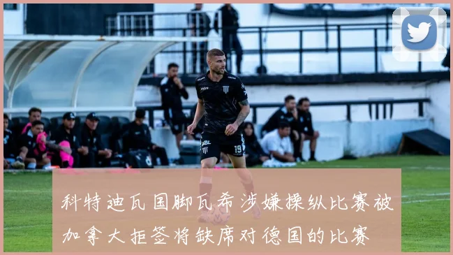 科特迪瓦国脚瓦希涉嫌操纵比赛被加拿大拒签将缺席对德国的比赛