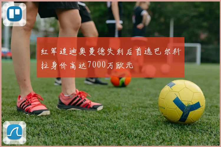 红军追迪奥曼德失利后首选巴尔科拉身价高达7000万欧元