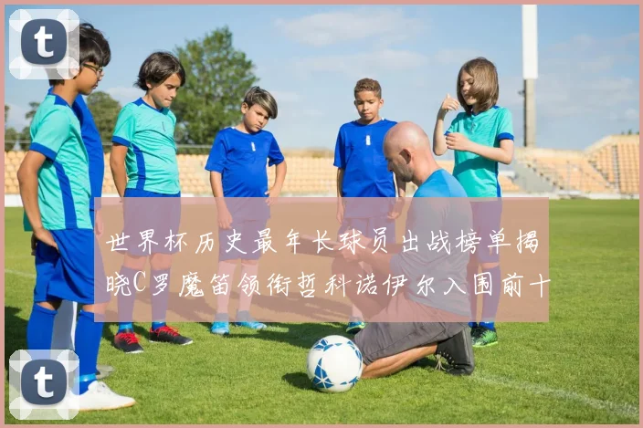 世界杯历史最年长球员出战榜单揭晓C罗魔笛领衔哲科诺伊尔入围前十