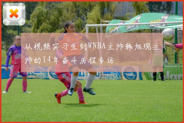 从视频实习生到WNBA主帅韩旭现主帅的14年奋斗历程专访