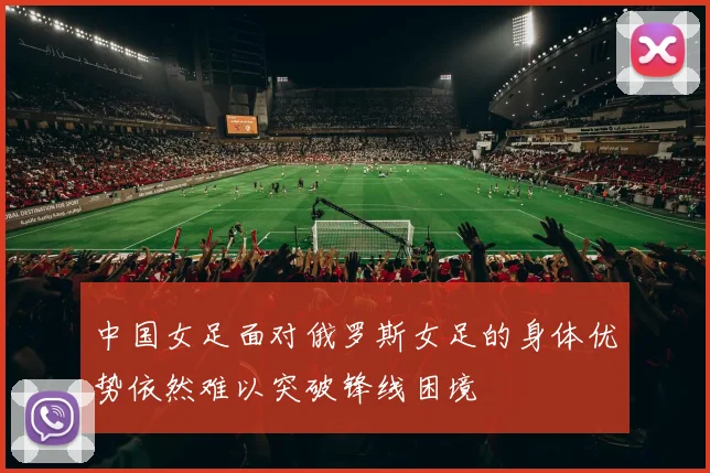 中国女足面对俄罗斯女足的身体优势依然难以突破锋线困境