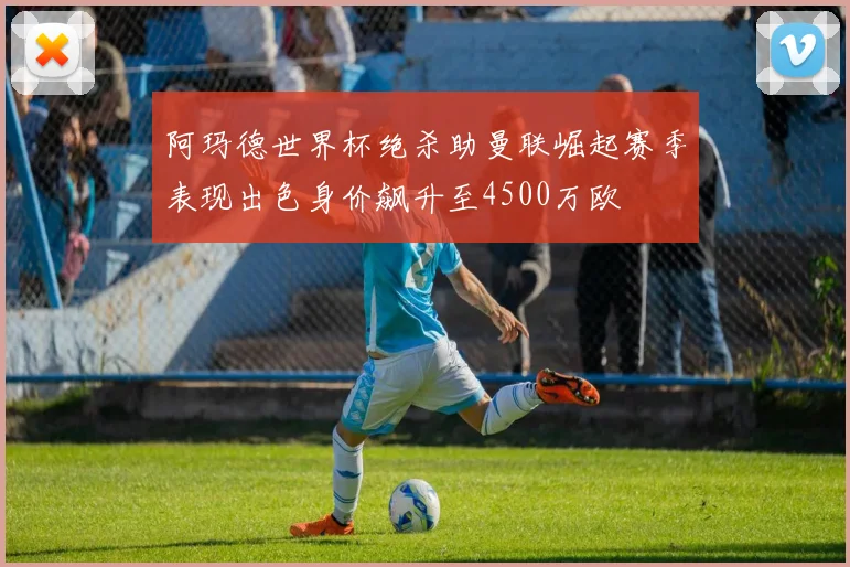 阿玛德世界杯绝杀助曼联崛起赛季表现出色身价飙升至4500万欧