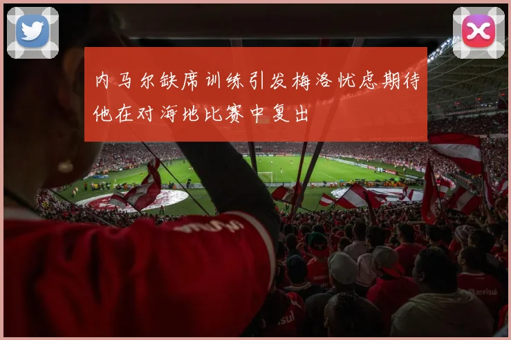 内马尔缺席训练引发梅洛忧虑期待他在对海地比赛中复出