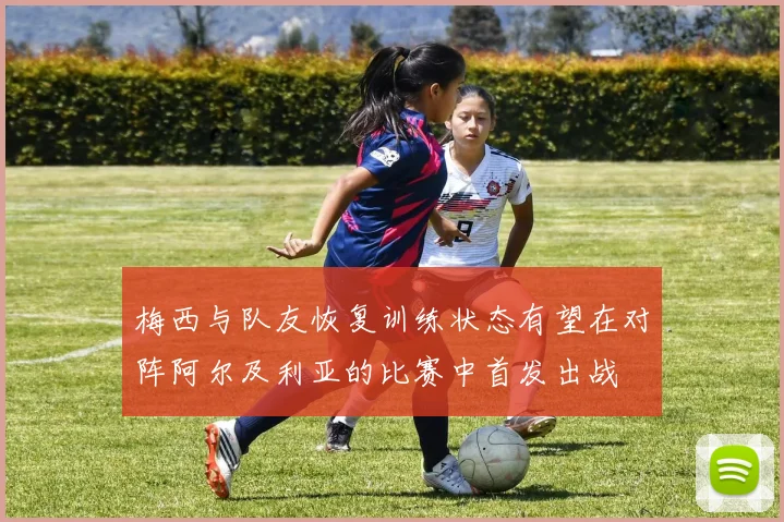 梅西与队友恢复训练状态有望在对阵阿尔及利亚的比赛中首发出战