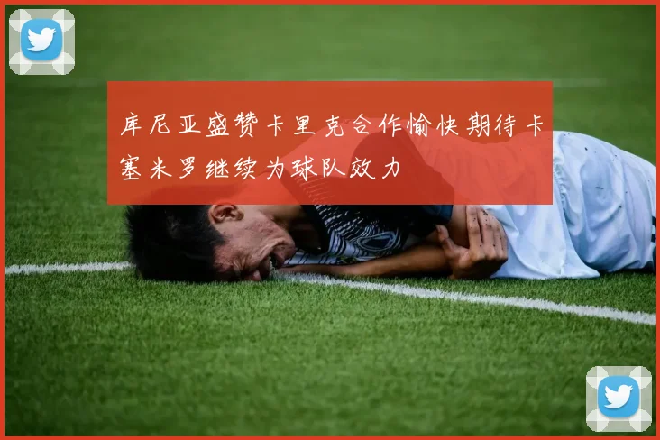 库尼亚盛赞卡里克合作愉快期待卡塞米罗继续为球队效力