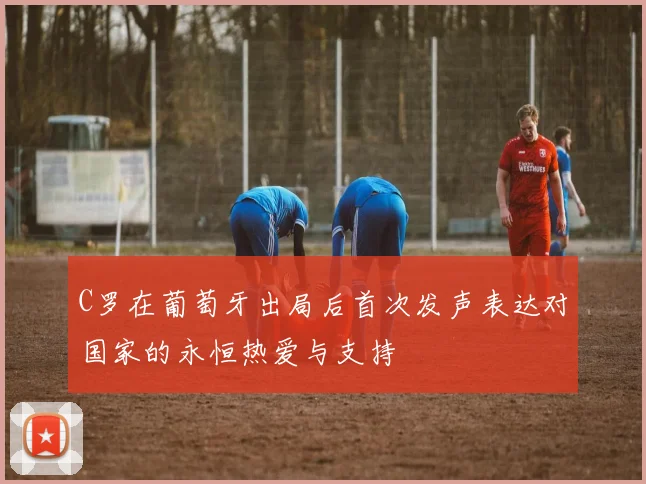 C罗在葡萄牙出局后首次发声表达对国家的永恒热爱与支持