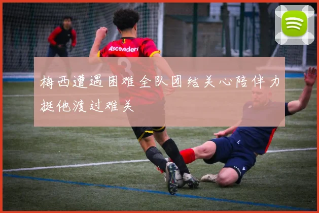 梅西遭遇困难全队团结关心陪伴力挺他渡过难关