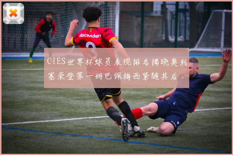 CIES世界杯球员表现排名揭晓奥利塞荣登第一姆巴佩梅西紧随其后