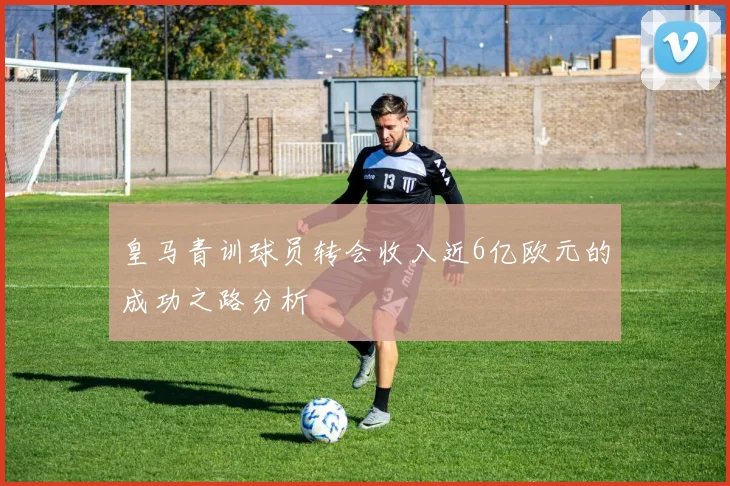皇马青训球员转会收入近6亿欧元的成功之路分析