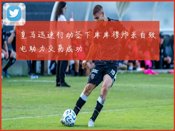 皇马迅速行动签下库库穆帅亲自致电助力交易成功