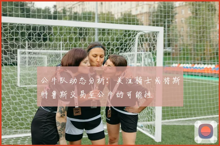 公牛队动态分析：关注骑士或将斯特鲁斯交易至公牛的可能性
