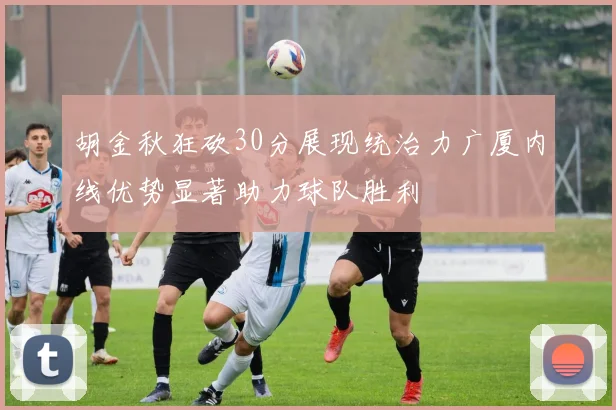 胡金秋狂砍30分展现统治力广厦内线优势显著助力球队胜利