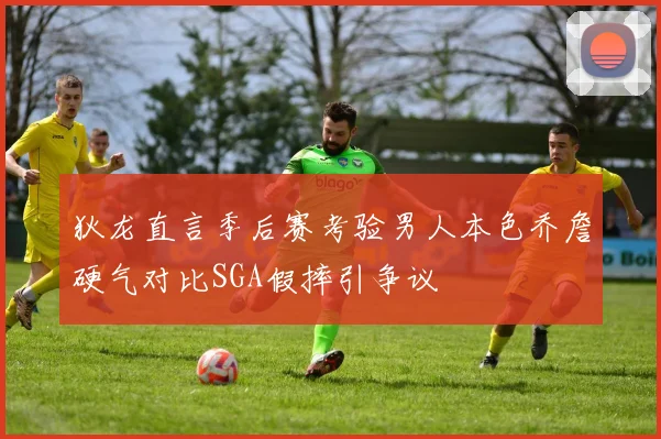 狄龙直言季后赛考验男人本色乔詹硬气对比SGA假摔引争议