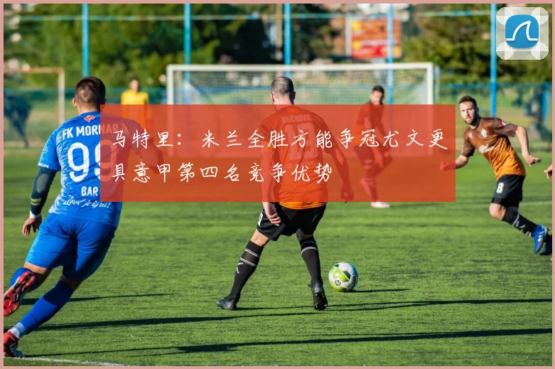 马特里：米兰全胜方能争冠尤文更具意甲第四名竞争优势