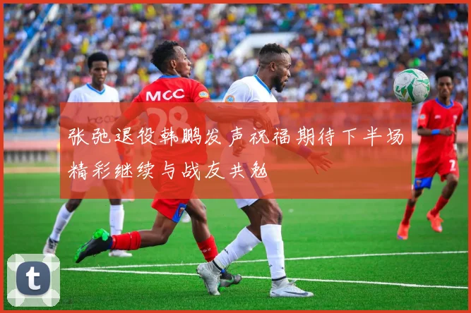 张弛退役韩鹏发声祝福期待下半场精彩继续与战友共勉