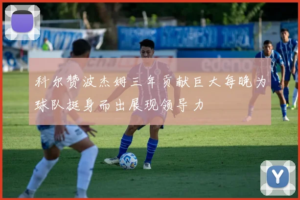 科尔赞波杰姆三年贡献巨大每晚为球队挺身而出展现领导力