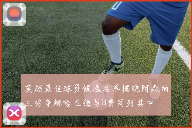 英超最佳球员候选名单揭晓阿森纳三将争辉哈兰德与B费同列其中