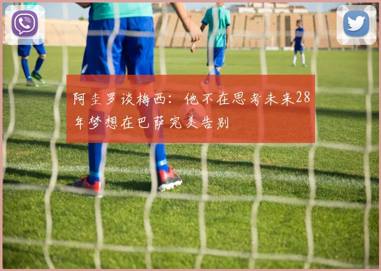 阿圭罗谈梅西：他不在思考未来28年梦想在巴萨完美告别