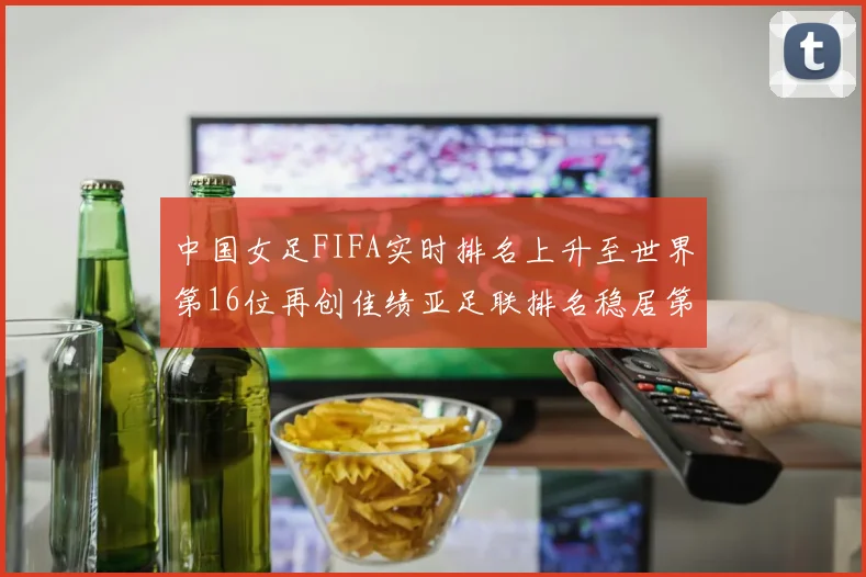 中国女足FIFA实时排名上升至世界第16位再创佳绩亚足联排名稳居第4位