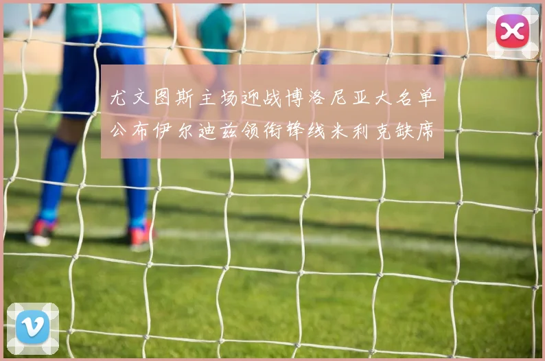 尤文图斯主场迎战博洛尼亚大名单公布伊尔迪兹领衔锋线米利克缺席