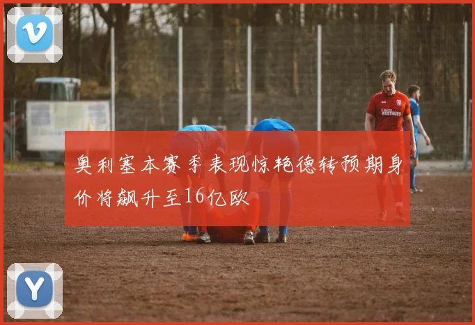 奥利塞本赛季表现惊艳德转预期身价将飙升至16亿欧